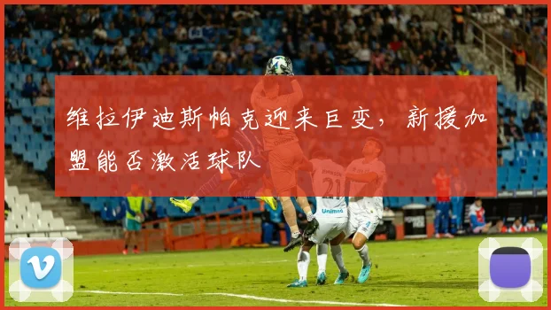 维拉伊迪斯帕克迎来巨变，新援加盟能否激活球队
