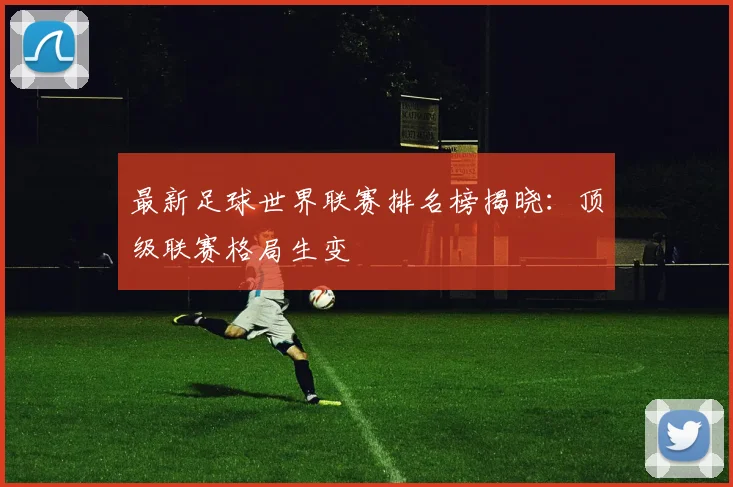 最新足球世界联赛排名榜揭晓：顶级联赛格局生变