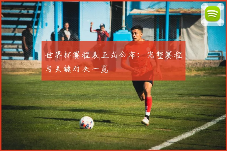 世界杯赛程表正式公布：完整赛程与关键对决一览
