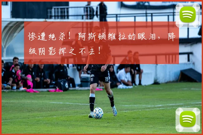 惨遭绝杀！阿斯顿维拉的眼泪，降级阴影挥之不去！