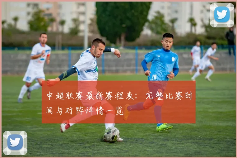 中超联赛最新赛程表:完整比赛时间与对阵详情一览