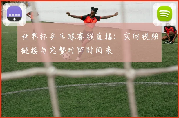 世界杯乒乓球赛程直播：实时视频链接与完整对阵时间表